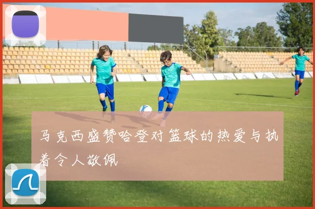 马克西盛赞哈登对篮球的热爱与执着令人敬佩