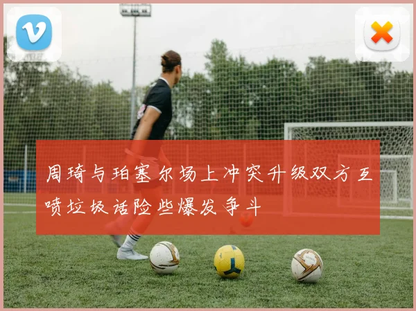周琦与珀塞尔场上冲突升级双方互喷垃圾话险些爆发争斗