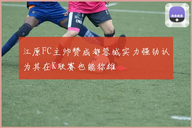 江原FC主帅赞成都蓉城实力强劲认为其在K联赛也能称雄
