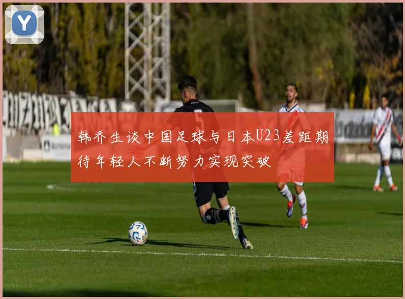 韩乔生谈中国足球与日本U23差距期待年轻人不断努力实现突破