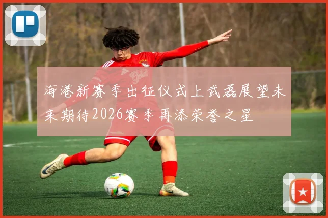 海港新赛季出征仪式上武磊展望未来期待2026赛季再添荣誉之星