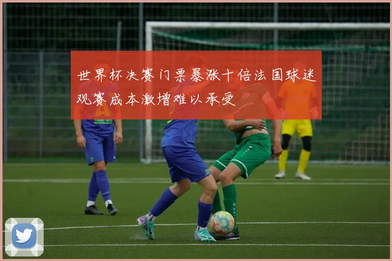 世界杯决赛门票暴涨十倍法国球迷观赛成本激增难以承受