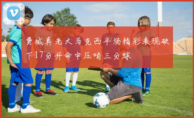 费城真老大马克西半场精彩表现砍下17分并命中压哨三分球