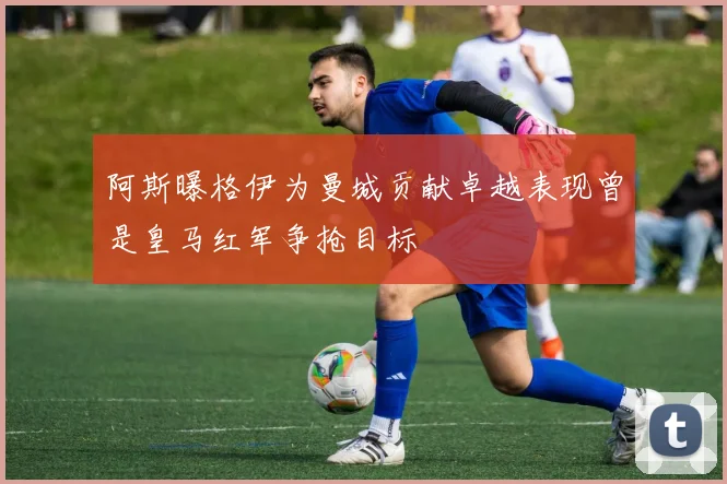 阿斯曝格伊为曼城贡献卓越表现曾是皇马红军争抢目标