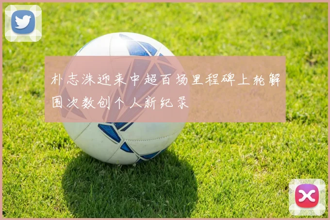 朴志洙迎来中超百场里程碑上轮解围次数创个人新纪录