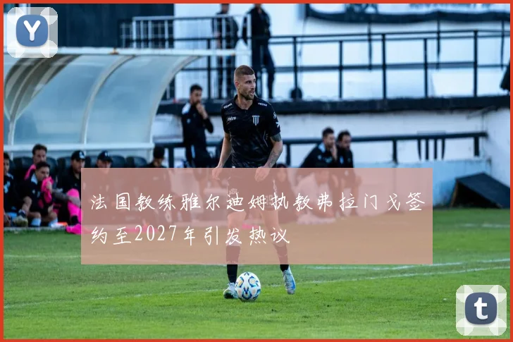 法国教练雅尔迪姆执教弗拉门戈签约至2027年引发热议