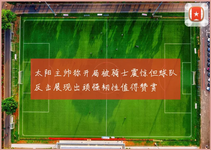 太阳主帅称开局被骑士震惊但球队反击展现出顽强韧性值得赞赏