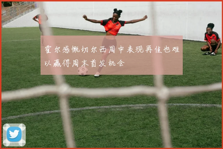 霍尔感慨切尔西周中表现再佳也难以赢得周末首发机会