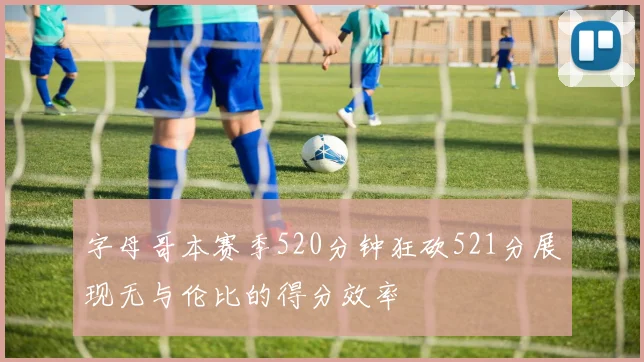 字母哥本赛季520分钟狂砍521分展现无与伦比的得分效率