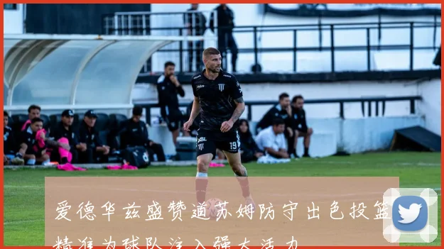 爱德华兹盛赞道苏姆防守出色投篮精准为球队注入强大活力