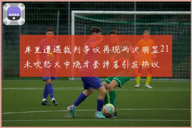 库里遭遇裁判争议再现两次明显21未吹怒火中烧牙套掉落引发热议