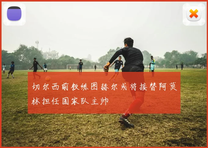 切尔西前教练图赫尔或将接替阿莫林担任国家队主帅