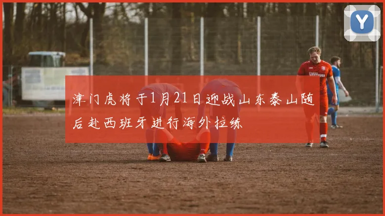 津门虎将于1月21日迎战山东泰山随后赴西班牙进行海外拉练