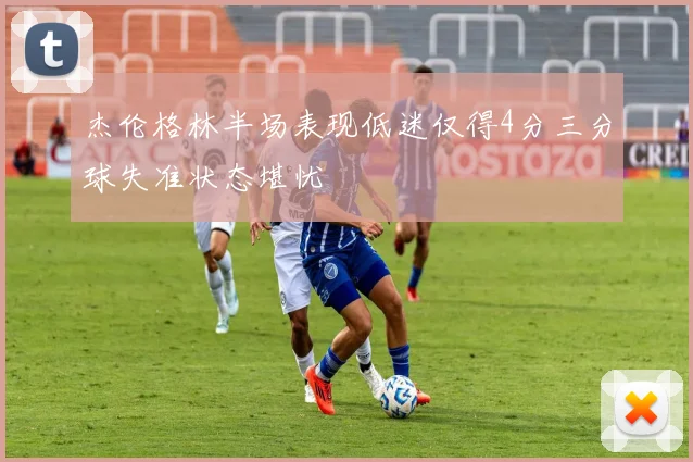 杰伦格林半场表现低迷仅得4分三分球失准状态堪忧