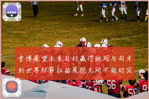 索博展望未来目标赢得欧冠与匈牙利世界杯萨拉赫展现无所不能的实力