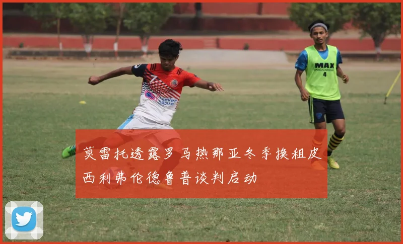 莫雷托透露罗马热那亚冬季换租皮西利弗伦德鲁普谈判启动