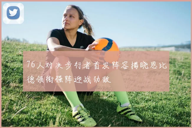 76人对决步行者首发阵容揭晓恩比德领衔强阵迎战劲敌