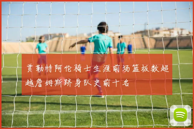 贾勒特阿伦骑士生涯前场篮板数超越詹姆斯跻身队史前十名