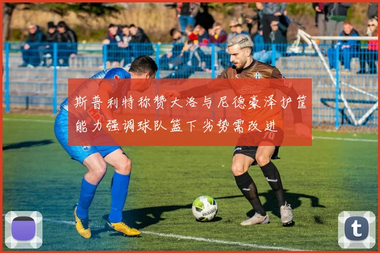 斯普利特称赞大洛与尼德豪泽护筐能力强调球队篮下劣势需改进