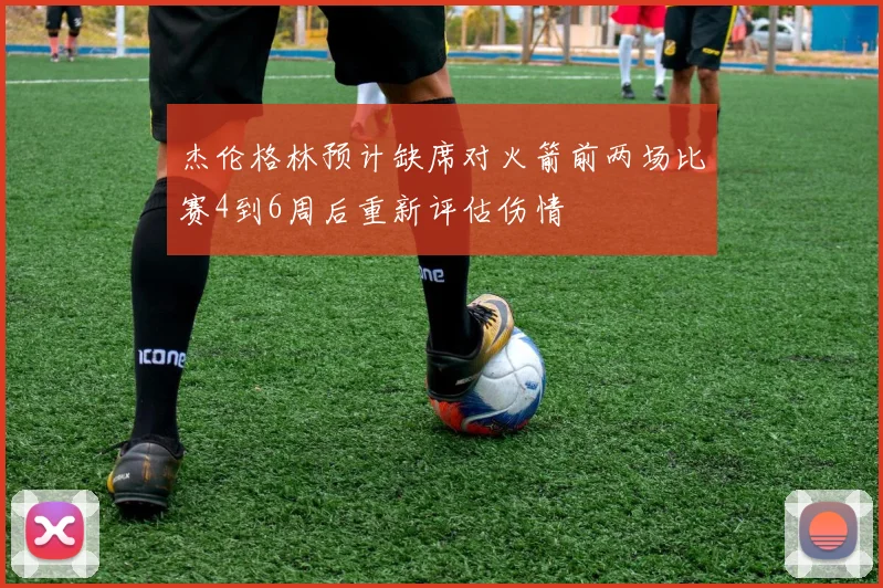 杰伦格林预计缺席对火箭前两场比赛4到6周后重新评估伤情