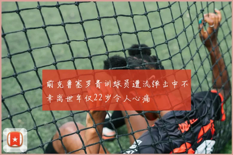 前克鲁塞罗青训球员遭流弹击中不幸离世年仅22岁令人心痛