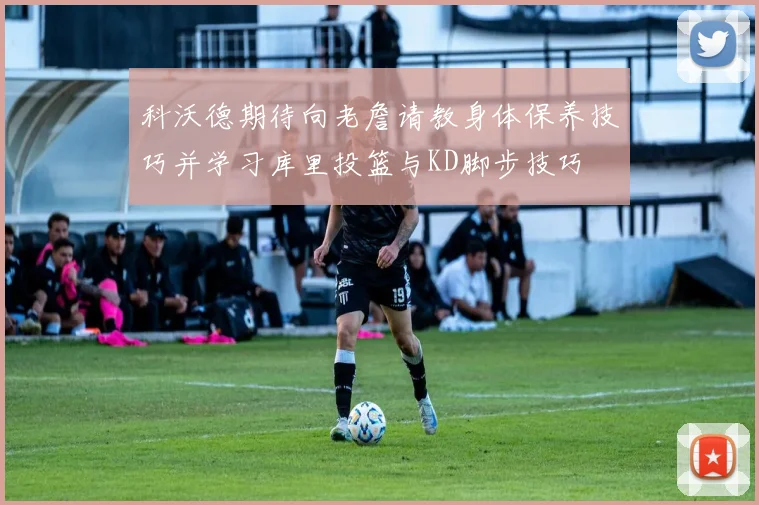 科沃德期待向老詹请教身体保养技巧并学习库里投篮与KD脚步技巧