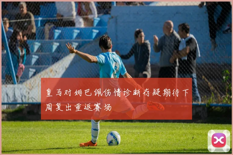 皇马对姆巴佩伤情诊断存疑期待下周复出重返赛场