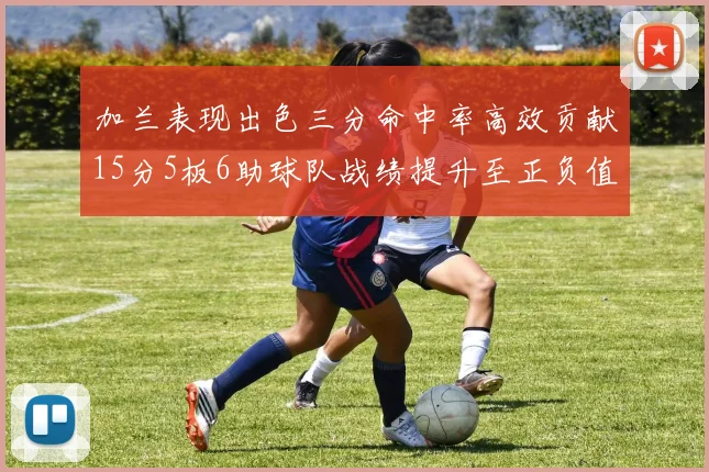 加兰表现出色三分命中率高效贡献15分5板6助球队战绩提升至正负值18最低