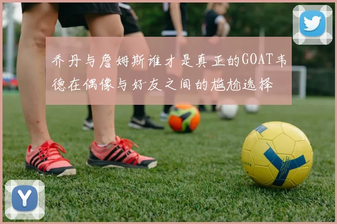 乔丹与詹姆斯谁才是真正的GOAT韦德在偶像与好友之间的尴尬选择