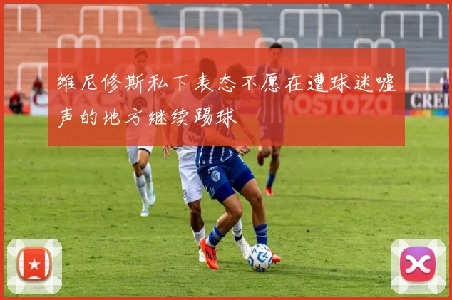 维尼修斯私下表态不愿在遭球迷嘘声的地方继续踢球