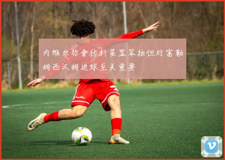 内维尔称舍什科虽显笨拙但对富勒姆西汉姆进球至关重要