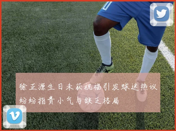 徐正源生日未获祝福引发球迷热议纷纷指责小气与缺乏格局