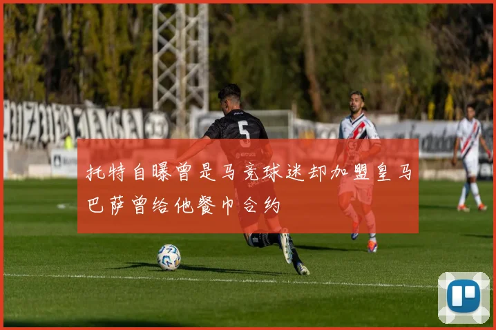 托特自曝曾是马竞球迷却加盟皇马巴萨曾给他餐巾合约