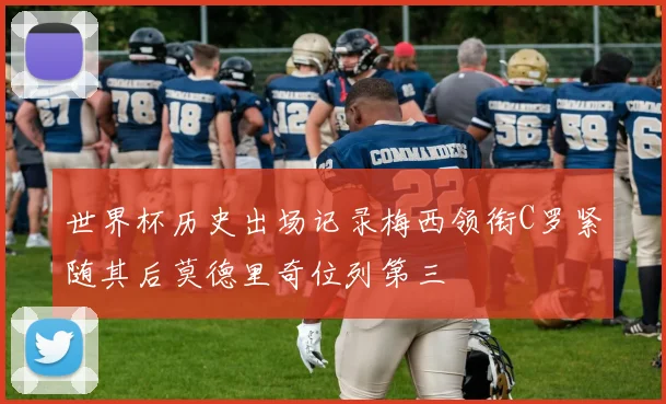 世界杯历史出场记录梅西领衔C罗紧随其后莫德里奇位列第三